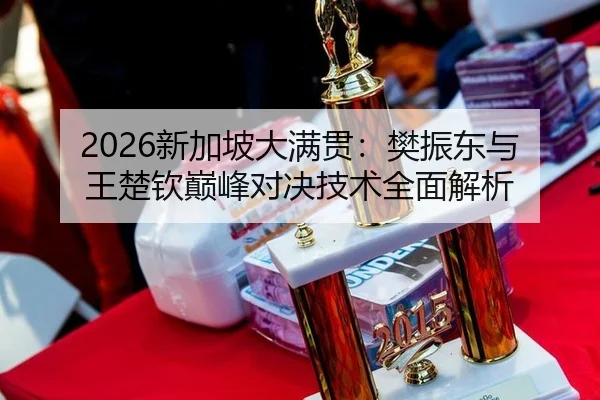 2026新加坡大满贯：樊振东与王楚钦巅峰对决技术全面解析