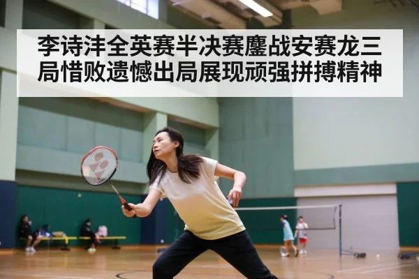 李诗沣全英赛半决赛鏖战安赛龙三局惜败遗憾出局展现顽强拼搏精神