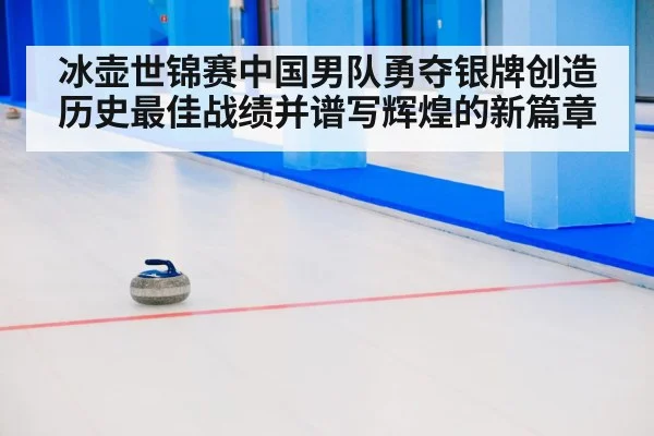 冰壶世锦赛中国男队勇夺银牌创造历史最佳战绩并谱写辉煌的新篇章